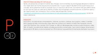 PA Z-
PROTOTYPAGE (EN RÉALITÉ VIRTUELLE)
Après une phase de conception (cahier des charges, fonctionnalités), le prototypage désigne la création
d’un objet dans ses formes les plus bruts et précoces. Il a pour objectif de démontrer la pertinence d’un
concept, de le présenter et de le visualiser sous un maximum de formes. Sa finalité n’est pas d’être vendu
en tant que tel. Dans le cadre de la réalité virtuelle, le prototypage consiste à donner un premier aperçu
de l’objet produit, de l’immersion. Pour ce faire, des entreprises comme
Facebook commencent à mettre à la disposition des développeurs des kits de prototypage censés les
aider à démarrer.
PUBLICITÉ
Aujourd’hui, la publicité est omniprésente : internet, journaux, cinémas, lieux publics, vidéos. Il semble
donc logique qu'elle s’immisce peu à peu dans les contenus en réalité virtuelle. Des marques comme
Jean-Paul Gaultier, Dior, Auchan, Mini Cooper ou J&B ont développé des contenus publicitaires en vidéo
360. A l'avenir, la publicité en réalité virtuelle pourra être contextuelle, c'est-à-dire intégrer directement
des produits 3D dans un environnement en VR et donner la possibilité à l'internaute d'acheter le produit.
Q
 