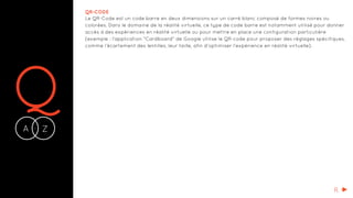 QA Z-
QR-CODE
Le QR-Code est un code barre en deux dimensions sur un carré blanc composé de formes noires ou
colorées. Dans le domaine de la réalité virtuelle, ce type de code barre est notamment utilisé pour donner
accès à des expériences en réalité virtuelle ou pour mettre en place une configuration particulière
(exemple : l’application "Cardboard" de Google utilise le QR-code pour proposer des réglages spécifiques,
comme l’écartement des lentilles, leur taille, afin d’optimiser l’expérience en réalité virtuelle).
R
 