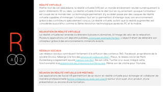 RA Z-
RÉALITÉ VIRTUELLE
Maître-mot de cet abécédaire, la réalité virtuelle (VR) est un monde entièrement recréé numériquement à
partir d'éléments 3D ou réels. La réalité virtuelle mime le réel tout en s'y arrachant, puisque l'utilisateur
est coupé de ce monde réel. La technologie permettant d'y accéder passe par des casques de réalité
virtuelle capables d'immerger l'utilisateur tout en lui permettant d'interagir avec son environnement
grâce à des contrôleurs spécialement conçus. La réalité virtuelle, autant que la réalité augmentée, est
considérée aujourd'hui comme la 3ème révolution technologique après les PC et le mobile.
RELAXATION EN RÉALITÉ VIRTUELLE
La réalité virtuelle est amenée à s’étendre à plusieurs domaines, à l’image de celui de la relaxation.
Plusieurs applications ont déjà été publiées, citons par exemple Perfect. L’objectif étant de détendre son
utilisateur grâce à des environnements immersifs évasifs.
RÉSEAUX SOCIAUX
Les réseaux sociaux contribuent fortement à la diffusion des contenus 360. Facebook, propriétaire de la
société Oculus, héberge à la fois des photos et vidéos en 360°. Mieux, le réseau social de Mark
Zuckerberg a également ajouté l’option live 360. De son côté, Twitter a lui aussi intégré cette
fonctionnalité à sa plateforme de streaming live Périscope. Même son de cloche pour Youtube.
RÉUNION EN RÉALITÉ VIRTUELLE (VR MEETING)
Les applications de Social VR permettront de se réunir en réalité virtuelle pour échanger et collaborer de
manière professionnelle (entre collègues ou avec son client) autour d’un sujet, d’un produit, d’une
présentation ou encore d'une formation.
 