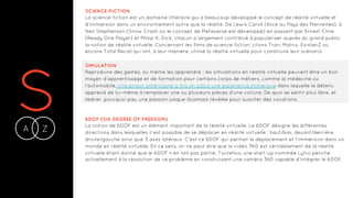 SA Z-
SCIENCE-FICTION
La science-fiction est un domaine littéraire qui a beaucoup développé le concept de réalité virtuelle et
d’immersion dans un environnement autre que la réalité. De Lewis Caroll (Alice au Pays des Merveilles), à
Neil Stephenson (Snow Crash où le concept de Metaverse est développé) en passant par Ernest Cline
(Ready One Player) et Philip K. Dick, chacun a largement contribué à populariser auprès du grand public
la notion de réalité virtuelle. Concernant les films de science-fiction, citons Tron, Matrix, ExistenZ ou
encore Total Recall qui ont, à leur manière, utilisé la réalité virtuelle pour construire leur scénario.
SIMULATION
Reproduire des gestes, ou même les apprendre : les simulations en réalité virtuelle peuvent être un bon
moyen d’apprentissage et de formation pour certains corps de métiers, comme la médecine ou
l’automobile. Une prison américaine a mis en place une expérience immersive dans laquelle le détenu
apprend de lui-même à remplacer une ou plusieurs pièces d’une voiture. De quoi se sentir plus libre, et
libérer, pourquoi pas, une passion jusque-là jamais révélée pour susciter des vocations.
6DOF (SIX DEGREE OF FREEDOM)
La notion de 6DOF est un élément important de la réalité virtuelle. Le 6DOF désigne les différentes
directions dans lesquelles il est possible de se déplacer en réalité virtuelle : haut/bas, devant/derrière,
droite/gauche ainsi que 3 axes latéraux. C'est ce 6DOF qui permet le déplacement et l'immersion dans un
monde en réalité virtuelle. En ce sens, on ne peut dire que la vidéo 360 est véritablement de la réalité
virtuelle étant donné que le 6DOF n'en fait pas partie. Toutefois, une start-up nommée Lytro penche
actuellement à la résolution de ce problème en construisant une caméra 360 capable d'intégrer le 6DOF.
 