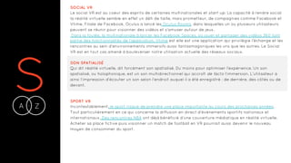 SA Z-
SOCIAL VR
Le social VR est au coeur des esprits de certaines multinationales et start-up. La capacité à rendre social
la réalité virtuelle semble en effet un défi de taille, mais prometteur, de compagnies comme Facebook et
Vtime. Filiale de Facebook, Oculus a lancé les Oculus Rooms, dans lesquelles un ou plusieurs utilisateurs
peuvent se réunir pour visionner des vidéos et s’amuser autour de jeux.
Dans la foulée, la multinationale à lancer les Facebook Spaces, où jouer et partager des vidéos 360 font
partie des fonctionnalités de l’application. Vtime est elle est une application qui privilégie l’échange et les
rencontres au sein d’environnements immersifs aussi fantasmagoriques les uns que les autres. Le Social
VR est en tout cas amené à bouleverser notre utilisation actuelle des réseaux sociaux.
SON SPATIALISÉ
Qui dit réalité virtuelle, dit forcément son spatialisé. Du moins pour optimiser l’expérience. Un son
spatialisé, ou holophonique, est un son multidirectionnel qui accroît de facto l’immersion. L’utilisateur a
ainsi l’impression d’écouter un son selon l'endroit auquel il a été enregistré : de derrière, des côtés ou de
devant.
SPORT VR
Incontestablement, le sport risque de prendre une place importante au cours des prochaines années.
Tout particulièrement en ce qui concerne la diffusion en direct d’événements sportifs nationaux et
internationaux. Des rencontres NBA ont déjà bénéficié d’une couverture médiatique en réalité virtuelle.
Acheter sa place fictive puis visionner un match de football en VR pourrait aussi devenir le nouveau
moyen de consommer du sport.
 