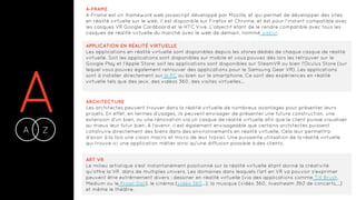AA Z-
A-FRAME
A-Frame est un framework web javascript développé par Mozilla, et qui permet de développer des sites
en réalité virtuelle sur le web. Il est disponible sur Firefox et Chrome, et est pour l’instant compatible avec
les casques VR Google Cardboard et le HTC Vive. L’objectif étant de le rendre compatible avec tous les
casques de réalité virtuelle du marché avec le web de demain, nommé webvr.
APPLICATION EN RÉALITÉ VIRTUELLE
Les applications en réalité virtuelle sont disponibles depuis les stores dédiés de chaque casque de réalité
virtuelle. Soit les applications sont disponibles sur mobile et vous pouvez dès lors les retrouver sur le
Google Play et l'Apple Store; soit les applications sont disponibles sur SteamVR ou bien l'Oculus Store (sur
lequel vous pouvez également retrouver des applications pour le Samsung Gear VR). Les applications
sont à installer directement sur le PC ou bien sur le smartphone. Ce sont des expériences en réalité
virtuelle tels que des jeux, des vidéos 360, des visites virtuelles...
ARCHITECTURE
Les architectes peuvent trouver dans la réalité virtuelle de nombreux avantages pour présenter leurs
projets. En effet, en termes d'usages, ils peuvent envisager de présenter une future construction, une
extension d'un bien, ou une rénovation via un casque de réalité virtuelle afin que le client puisse visualiser
au mieux leur futur bien. A l'avenir, il est également envisageable que certains architectes puissent
construire directement des biens dans des environnements en réalité virtuelle. Cela leur permettra
d'avoir à la fois une vision macro et micro de leur travail. Une puissante utilisation de la réalité virtuelle
qui trouve ici une application métier ainsi qu'une diffusion possible à des clients.
ART VR
Le milieu artistique s'est instantanément positionné sur la réalité virtuelle étant donné la créativité
qu'offre la VR dans de multiples univers. Les domaines dans lesquels l'art en VR va pouvoir s'exprimer
peuvent être extrêmement divers : dessiner en réalité virtuelle (via des applications comme Tilt Brush,
Medium ou le Projet Dali), le cinéma (vidéo 360…), la musique (vidéo 360, livestream 360 de concerts,...)
et même le théâtre.
 