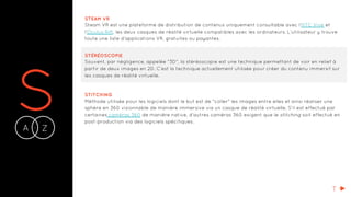 SA Z-
STEAM VR
Steam VR est une plateforme de distribution de contenus uniquement consultable avec l’HTC Vive et
l’Oculus Rift, les deux casques de réalité virtuelle compatibles avec les ordinateurs. L’utilisateur y trouve
toute une liste d’applications VR, gratuites ou payantes.
STÉRÉOSCOPIE
Souvent, par négligence, appelée "3D", la stéréoscopie est une technique permettant de voir en relief à
partir de deux images en 2D. C’est la technique actuellement utilisée pour créer du contenu immersif sur
les casques de réalité virtuelle.
STITCHING
Méthode utilisée pour les logiciels dont le but est de "coller" les images entre elles et ainsi réaliser une
sphère en 360 visionnable de manière immersive via un casque de réalité virtuelle. S’il est effectué par
certaines caméras 360 de manière native, d’autres caméras 360 exigent que le stitching soit effectué en
post-production via des logiciels spécifiques.
T
 