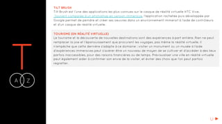 TA Z-
TILT BRUSH
Tilt Brush est l’une des applications les plus connues sur le casque de réalité virtuelle HTC Vive.
Souvent comparée à un photoshop en version immersive, l’application rachetée puis développée par
Google permet de peindre et créer ses oeuvres dans un environnement immersif à l’aide de contrôleurs
et d'un casque de réalité virtuelle.
TOURISME (EN RÉALITÉ VIRTUELLE)
Le tourisme et la découverte de nouvelles destinations sont des expériences à part entière. Rien ne peut
remplacer la joie et l’épanouissement que procurent les voyages, pas même la réalité virtuelle. Il
n’empêche que cette dernière s’adapte à ce domaine : visiter un monument ou un musée à l’aide
d’expériences immersives peut s’avérer être un nouveau de moyen de se cultiver et d’accéder à des lieux
parfois inaccessibles, pour des raisons financières ou de temps. Prévisualiser une ville en réalité virtuelle
peut également aider à confirmer son envie de la visiter, et éviter des choix que l’on peut parfois
regretter.
U
 