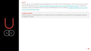 UA Z-
UNITY
Moteur de jeu multi-plateforme développé par la société Unity Technologies. Il est de plus en plus utilisé
par les développeurs pour créer des environnements et des jeux vidéo en réalité virtuelle. Il existe de
nombreux SDK compatibles avec Unity pour développer sur les casques Google Cardboard, Oculus Rift,
HTC Vive, Daydream View.
UNREAL ENGINE
Comme Unity, Unreal Engine est un moteur de jeu multi-plateforme qui permet de développer des jeux
en réalité virtuelle.
V
 