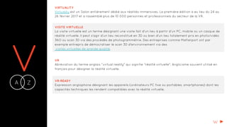 VA Z-
VIRTUALITY
Virtuality est un Salon entièrement dédié aux réalités immersives. La première édition a eu lieu du 24 au
26 février 2017 et a rassemblé plus de 10 000 personnes et professionnels du secteur de la VR.
VISITE VIRTUELLE
La visite virtuelle est un terme désignant une visite fait d'un lieu à partir d'un PC, mobile ou un casque de
réalité virtuelle. Il peut s'agir d'un lieu reconstitué en 3D ou bien d'un lieu totalement pris en photo/vidéo
36O ou scan 3D via des procédés de photogrammétrie. Des entreprises comme Matterport ont par
exemple entrepris de démocratiser le scan 3D d'environnement via des
visites virtuelles de grande qualité.
VR
Abréviation du terme anglais "virtual reality" qui signifie "réalité virtuelle". Anglicisme souvent utilisé en
français pour désigner la réalité virtuelle.
VR-READY
Expression anglophone désignant les appareils (ordinateurs PC fixe ou portables, smartphones) dont les
capacités techniques les rendent compatibles avec la réalité virtuelle.
W
 