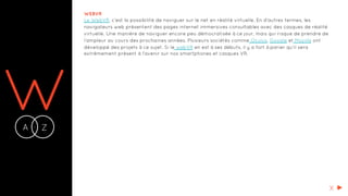 WA Z-
WEBVR
Le WebVR, c’est la possibilité de naviguer sur le net en réalité virtuelle. En d’autres termes, les
navigateurs web présentent des pages internet immersives consultables avec des casques de réalité
virtuelle. Une manière de naviguer encore peu démocratisée à ce jour, mais qui risque de prendre de
l’ampleur au cours des prochaines années. Plusieurs sociétés comme Oculus, Google et Mozilla ont
développé des projets à ce sujet. Si le webVR en est à ses débuts, il y a fort à parier qu'il sera
extrêmement présent à l'avenir sur nos smartphones et casques VR.
X
 
