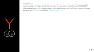 YA Z-
YOUTUBE VR
Youtube a été l’une des premières plateformes de diffusion à accueillir les vidéos 360, en mars 2015.
Depuis, le nombre de contenus immersifs a explosé. Pour faire face à cet engouement croissant, la
plateforme de vidéo la plus célèbre du web a par conséquent lancé une application mobile Youtube en
réalité virtuelle, Youtube VR, également disponible sur le PSVR.
Z
 