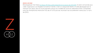 ZA Z-
ZEISS VR ONE
Développé par Carl Zeiss, le Zeiss VR One a été présenté à l’occasion de l’E3 2016, le salon annuel des jeux
vidéo organisé au Los Angeles Convention Center. C'est un casque de réalité virtuelle développé par la
marque Carl Zeiss, dont la toute première version du modèle est sortie en décembre 2014. Compatible
avec les smartphones Android et iOS de 4,7 à 5,5 pouces, le produit est actuellement vendu pour un prix
de 129 $.
 