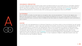 AA Z-
ASSURANCE / PRÉVENTION
Le milieu des assurances fait partie des milieux professionnels qui pourraient avoir un véritable intérêt à
utiliser la réalité virtuelle. Citons notamment quelques exemples, comme la reconstitution d’accident en
3D ou l’assurance habitation (avec son appartement / maison reconstituée via un scan 3D). Quelques
éléments de prévention comme la sécurité routière peuvent également être mis en avant.
AUTOMOBILE
Et si la réalité virtuelle s’invitait dans la conception des voitures de demain ? C’est en fait déjà le cas :
BMW en est la preuve même. L’industrie automobile se prêterait en tout cas à merveille à l’utilisation
d’outils immersifs pour concevoir leurs modèles et les faire tester en réalité virtuelle en avant-première à
leurs clients.
AVATAR
Un avatar est une représentation numérique (réaliste ou non) de soi dans un environnement qui est censé
montrer notre "présence". Il peut s'agir par exemple d'une photo, d'une forme, d'une représentation 3D de
soi. La présence d'un avatar pour se représenter dans un environnement en réalité virtuelle sera bien
évidemment nécessaire si l'on souhaite "peupler la VR" et socialiser nos expériences en réalité virtuelle.
Intimement liés au Social VR, les avatars vont prendre une place grandissante au sein des futures
expériences. Des entreprises comme Loom.ai, Itsme et Morph3D Ready Room développent actuellement
des outils visant à rendre plus réel notre "nous" virtuel. Facebook intègre lui déjà des avatars avec ses
Oculus Rooms et ses Facebook Spaces.
B
 