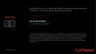 CONTACT
A Z-
MILAN BOISGARD
contact@goglasses.fr
GoGlasses.fr est le média de référence des professionnels de
la réalité virtuelle et de la réalité augmentée.
Le contenu de cet abécédaire n’est pas libre de droit. Il est l’entière propriété de ses
auteurs (Milan Boisgard et Grégoire Huvelin) et de la société NEON VR. La reprise de
certains éléments de cet abécédaire est admise à la condition impérative de citation
expresse du site (www.goglasses.fr) et de sa source. Pour toute autre demande
concernant la propriété intellectuelle relative à ce document vous pouvez contacter
ses auteurs.
juin 2017. V 1.0
 