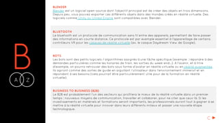 BA Z-
BLENDER
Blender est un logiciel open-source dont l'objectif principal est de créer des objets en trois dimensions.
Depuis peu, vous pouvez exporter ces différents objets dans des mondes créés en réalité virtuelle. Des
logiciels comme Unity ou Unreal Engine sont compatibles avec Blender.
BLUETOOTH
Le bluetooth est un protocole de communication sans fil entre des appareils, permettant de faire passer
des informations en courte distance. Ce protocole est par exemple essentiel à l’appareillage de certains
contrôleurs VR pour les casques de réalité virtuelle (ex. le casque Daydream View de Google).
BOTS
Les bots sont des petits logiciels / algorithmes assignés à une tâche spécifique (exemple : répondre à des
demandes particulières comme les horaires de train, les sorties du week-end…). A l'avenir, et à titre
d'exemple, on pourra retrouver des bots sous forme d’avatar en réalité virtuelle ou en réalité augmentée.
Ils agiront comme des sortes de guide en aiguillant l’utilisateur dans l’environnement immersif et en
répondant à ses besoins (cela pourrait être particulièrement utile pour de la formation en réalité
virtuelle).
BUSINESS TO BUSINESS (B2B)
Le B2B est probablement l’un des secteurs qui profitera le mieux de la réalité virtuelle dans un premier
temps : nouveaux moyens de communication, travailler et collaborer, pour ne citer que ceux-là. Si les
investissements en matériels et formations seront importants, les professionnels auront tout à gagner à se
mettre à la réalité virtuelle pour innover dans leurs différents milieux et passer une nouvelle étape
technologique.
C
 
