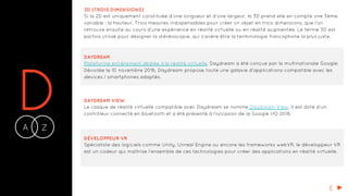 DA Z-
3D (TROIS DIMENSIONS)
Si la 2D est uniquement constituée d’une longueur et d’une largeur, la 3D prend elle en compte une 3ème
variable : la hauteur. Trois mesures indispensables pour créer un objet en trois dimensions, que l’on
retrouve ensuite au cours d’une expérience en réalité virtuelle ou en réalité augmentée. Le terme 3D est
parfois utilisé pour désigner la stéréoscopie, qui s’avère être la terminologie francophone la plus juste.
DAYDREAM
Plateforme entièrement dédiée à la réalité virtuelle, Daydream a été conçue par la multinationale Google.
Dévoilée le 10 novembre 2016, Daydream propose toute une galaxie d’applications compatible avec les
devices / smartphones adaptés.
DAYDREAM VIEW
Le casque de réalité virtuelle compatible avec Daydream se nomme Daydream View. Il est doté d’un
contrôleur connecté en bluetooth et a été présenté à l’occasion de la Google I/O 2016.
DÉVELOPPEUR VR
Spécialiste des logiciels comme Unity, Unreal Engine ou encore les frameworks webVR, le développeur VR
est un codeur qui maîtrise l’ensemble de ces technologies pour créer des applications en réalité virtuelle.
E
 
