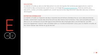 EA Z-
EDUCATION
La réalité virtuelle au service de l’éducation n’a rien d’utopiste. De nombreuses applications visant à
transmettre des connaissances voient le jour, à l'image de Google Expeditions. Histoire, santé, jeux
éducatifs, visites culturelles, expéditions, autant de domaines régulièrement abordés dans les contenus
développés.
ENTRETIEN D’EMBAUCHE
La réalité virtuelle va impacter de deux manières les entretiens d’embauche au cours des prochaines
années, notamment auprès des directeurs/trices des ressources humaines. Il leur sera possible de faire
découvrir en immersion la journée type et les attentes des employés dans une entreprise. Les DRH
pourront également recevoir des candidats dans un monde entièrement conçu pour la réalité virtuelle, et
leur faire réaliser des tâches en guise de test.
F
 