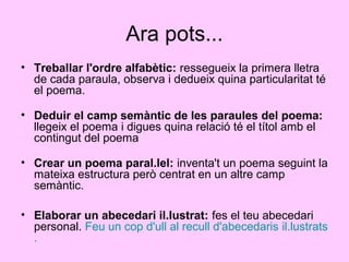 Ara pots...
• Treballar l'ordre alfabètic: ressegueix la primera lletra
de cada paraula, observa i dedueix quina particularitat té
el poema.
• Deduir el camp semàntic de les paraules del poema:
llegeix el poema i digues quina relació té el títol amb el
contingut del poema
• Crear un poema paral.lel: inventa't un poema seguint la
mateixa estructura però centrat en un altre camp
semàntic.
• Elaborar un abecedari il.lustrat: fes el teu abecedari
personal. Feu un cop d'ull al recull d'abecedaris il.lustrats
.
 