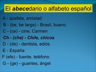 El  abece dario o alfabeto español A - azafata, amistad B - (be, be larga) - Brasil, bueno C - (ce) - cine, Carmen Ch - (che) - Chile, chicos D - (de) - dentista, adiós E - España F (efe) - fuente, teléfono G - (ge) - guantes, ángel 