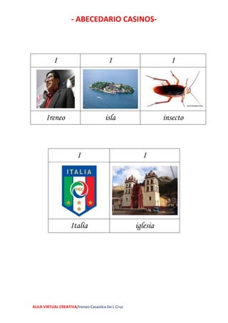 - ABECEDARIO CASINOS-
AULA VIRTUAL CREATIVA/Ireneo Casavilca De L Cruz
I I I
Ireneo isla insecto
I I
Italia iglesia
 