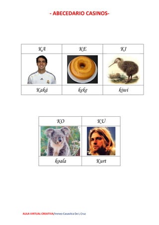- ABECEDARIO CASINOS-
AULA VIRTUAL CREATIVA/Ireneo Casavilca De L Cruz
KA KE KI
Kaká keke kiwi
KO KU
koala Kurt
 