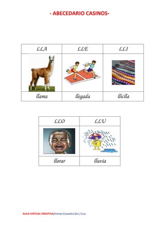 - ABECEDARIO CASINOS-
AULA VIRTUAL CREATIVA/Ireneo Casavilca De L Cruz
LLA LLE LLI
llama llegada lliclla
LLO LLU
llorar lluvia
 
