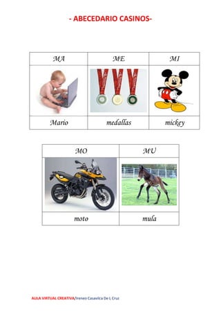 - ABECEDARIO CASINOS-
AULA VIRTUAL CREATIVA/Ireneo Casavilca De L Cruz
MA ME MI
Mario medallas mickey
MO MU
moto mula
 