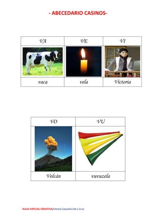 - ABECEDARIO CASINOS-
AULA VIRTUAL CREATIVA/Ireneo Casavilca De L Cruz
VA VE VI
vaca vela Victoria
VO VU
Volcán vuvuzela
 