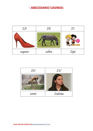 - ABECEDARIO CASINOS-
AULA VIRTUAL CREATIVA/Ireneo Casavilca De L Cruz
ZA ZE ZI
zapato zebra Zipi
ZO ZU
zorro Zulema
 