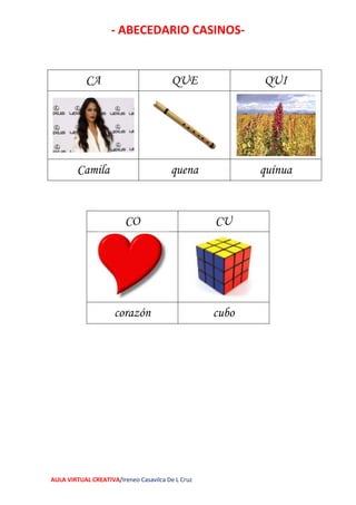 - ABECEDARIO CASINOS-
AULA VIRTUAL CREATIVA/Ireneo Casavilca De L Cruz
CA QUE QUI
Camila quena quínua
CO CU
corazón cubo
 