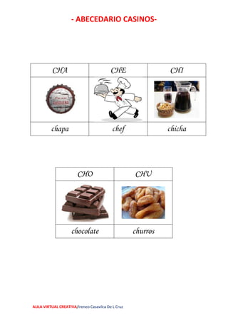 - ABECEDARIO CASINOS-
AULA VIRTUAL CREATIVA/Ireneo Casavilca De L Cruz
CHO CHU
chocolate churros
CHA CHE CHI
chapa chef chicha
 