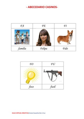 - ABECEDARIO CASINOS-
AULA VIRTUAL CREATIVA/Ireneo Casavilca De L Cruz
FO FU
foco fusil
FA FE FI
familia Felipa Fido
 