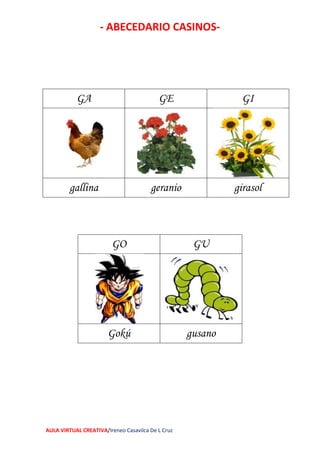 - ABECEDARIO CASINOS-
AULA VIRTUAL CREATIVA/Ireneo Casavilca De L Cruz
GO GU
Gokú gusano
GA GE GI
gallina geranio girasol
 