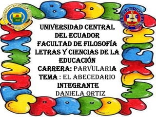 UNIVERSIDAD CENTRAL
      DEL ECUADOR
 FACULTAD DE FILOSOFÍA
LETRAS Y CIENCIAS DE LA
        EDUCACIÓN
 CARRERA: PARVULARIA
 TEMA : EL ABECEDARIO
       INTEGRANTE
      DANIELA ORTIZ
 