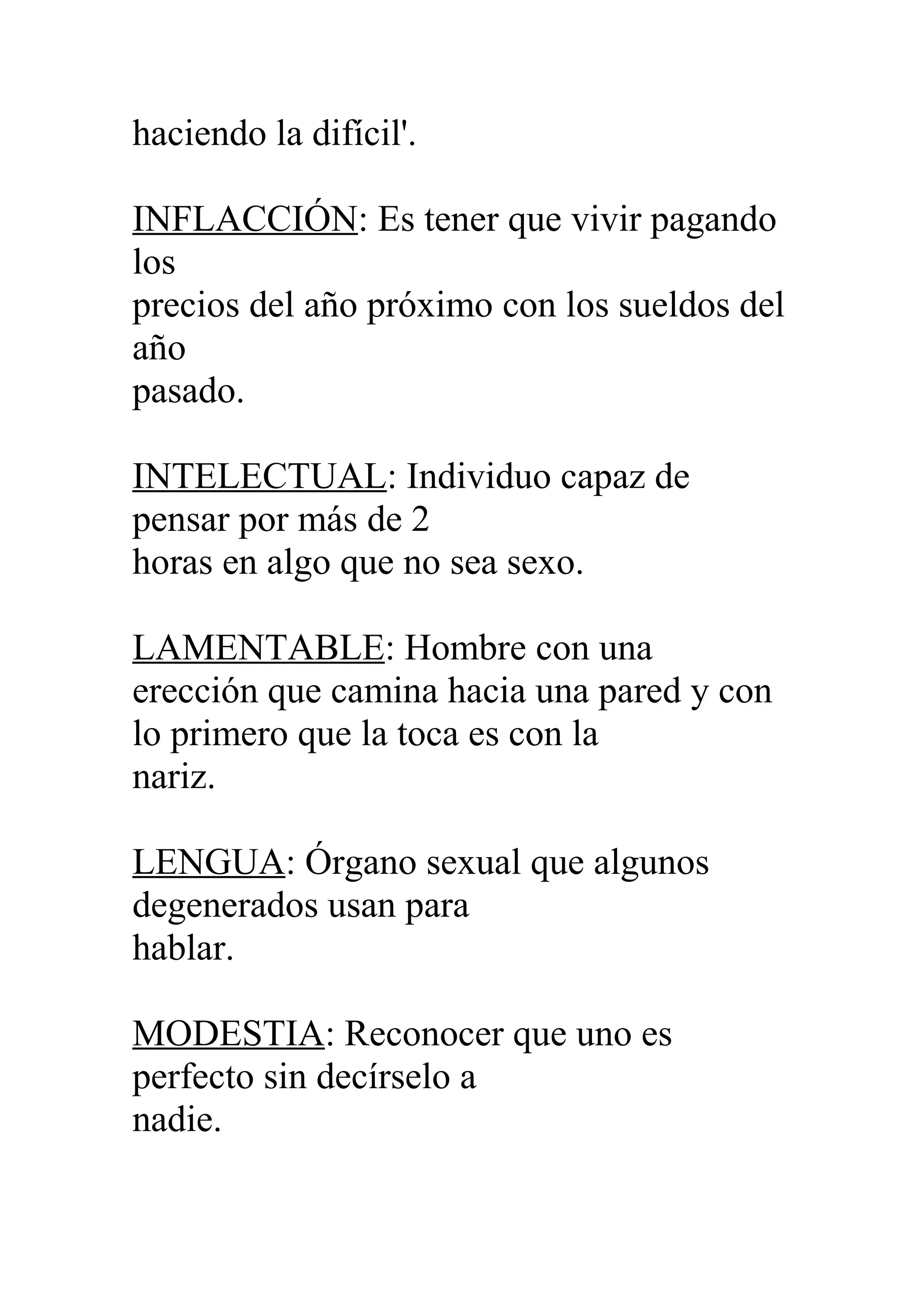 haciendo la difícil'.
INFLACCIÓN: Es tener que vivir pagando
los
precios del año próximo con los sueldos del
año
pasado.
INTELECTUAL: Individuo capaz de
pensar por más de 2
horas en algo que no sea sexo.
LAMENTABLE: Hombre con una
erección que camina hacia una pared y con
lo primero que la toca es con la
nariz.
LENGUA: Órgano sexual que algunos
degenerados usan para
hablar.
MODESTIA: Reconocer que uno es
perfecto sin decírselo a
nadie.
 