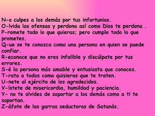 N-o culpes a los demás por tus infortunios.  O-lvida las ofensas y perdona así como Dios te perdona .  P-romete todo lo que quieras; pero cumple todo lo que prometes.  Q-ue se te conozca como una persona en quien se puede confiar.  R-econoce que no eres infalible y discúlpate por tus errores.  S-é la persona más amable y entusiasta que conoces.  T-rata a todos como quisieras que te traten.  U-nete al ejército de los agradecidos.  V-ístete de misericordia, humildad y paciencia.  Y- no te olvides de soportar a los demás como a ti te soportan.  Z-áfate de las garras seductoras de Satanás.  