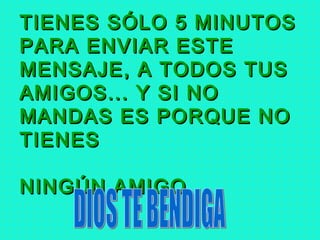 TIENES SÓLO 5 MINUTOSTIENES SÓLO 5 MINUTOS
PARA ENVIAR ESTEPARA ENVIAR ESTE
MENSAJE, A TODOS TUSMENSAJE, A TODOS TUS
AMIGOS... Y SI NOAMIGOS... Y SI NO
MANDAS ES PORQUE NOMANDAS ES PORQUE NO
TIENESTIENES
NINGÚN AMIGO...NINGÚN AMIGO...
 