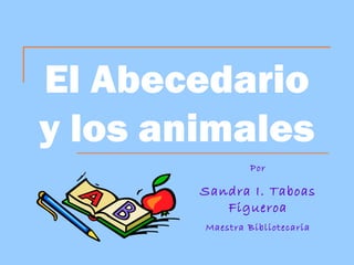 El Abecedario
y los animales
                 Por

        Sandra I. Taboas
           Figueroa
        Maestra Bibliotecaria
 