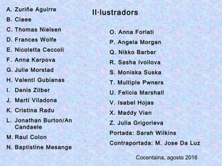 A. Zuriñe Aguirre
B. Ciaee
C. Thomas Nielsen
D. Frances Wolfe
E. Nicoletta Ceccoli
F. Anna Karpova
G. Julie Morstad
H. Valentí Gubianas
I. Denis Zilber
J. Martí Viladona
K. Cristina Radu
L. Jonathan Burton/An
Candaele
M. Raul Colon
N. Baptistine Mesange
O. Anna Forlati
P. Angela Morgan
Q. Nikko Barber
R. Sasha Ivoilova
S. Moniska Suska
T. Multiple Pwners
U. Felicia Marshall
V. Isabel Hojas
X. Maddy Vian
Z. Julia Grigorieva
Portada: Sarah Wilkins
Contraportada: M. Jose Da Luz
Il·lustradors
Cocentaina, agosto 2016
 