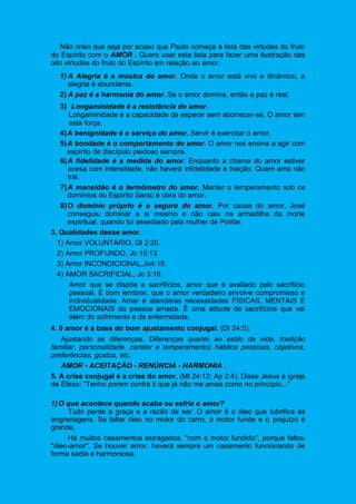 Não creio que seja por acaso que Paulo começa a lista das virtudes do fruto
do Espírito com o AMOR . Quero usar esta lista para fazer uma ilustração das
oito virtudes do fruto do Espírito em relação ao amor.
1) A Alegria é a música do amor. Onde o amor está vivo e dinâmico, a
alegria é abundante.
2) A paz é a harmonia do amor. Se o amor domina, então a paz é real.
3) Longaminidade é a resistência do amor.
Longaminidade é a capacidade de esperar sem aborrecer-se. O amor tem
esta força.
4)A benignidade é o serviço do amor. Servir é exercitar o amor.
5)A bondade é o comportamento do amor. O amor nos ensina a agir com
espírito de discípulo piedoso sempre.
6)A fidelidade é a medida do amor. Enquanto a chama do amor estiver
acesa com intensidade, não haverá infidelidade e traição. Quem ama não
trai.
7)A mansidão é o termômetro do amor. Manter o temperamento sob os
domínios do Espírito Santo é obra do amor.
8)O domínio próprio é o seguro do amor. Por causa do amor, José
conseguiu dominar a si mesmo e não caiu na armadilha da morte
espiritual, quando foi assediado pela mulher de Potifar.
3. Qualidades desse amor.
1) Amor VOLUNTÁRIO, Gl 2:20.
2) Amor PROFUNDO, Jo 15:13.
3) Amor lNCONDICIONAL,Jo4:19.
4) AMOR SACRIFICIAL, Jo 3:16.
Amor que se dispõe a sacrifícios, amor que é avaliado pelo sacrifício
pessoal. É bom lembrar, que o amor verdadeiro envolve compromisso e
individualidade. Amar é atenderas necessidades FÍSICAS, MENTAIS E
EMOCIONAIS da pessoa amada. É uma atitude de sacrifícios que vai
além do sofrimento e da enfermidade.
4. 0 amor é a base do bom ajustamento conjugal. (Dt 24:5).
Ajustando as diferenças. Diferenças quanto ao estilo de vida, tradição
familiar, personalidade, caráter e temperamento) hábitos pessoais, objetivos,
preferências, gostos, etc.
AMOR - ACEITAÇÃO - RENÚNCIA - HARMONIA .
5. A crise conjugal é a crise do amor, (Mt 24:12; Ap 2:4). Disse Jesus à igreja
de Éfeso: "Tenho porém contra ti que já não me amas como no princípio..."
1)O que acontece quando acaba ou esfria o amor?
Tudo perde a graça e a razão de ser. O amor é o óleo que lubrifica as
engrenagens. Se faltar óleo no motor do carro, o motor funde e o prejuízo é
grande.
Há muitos casamentos estragados, "com o motor fundido", porque faltou
"óleo-amor". Se houver amor, haverá sempre um casamento funcionando de
forma sadia e harmoniosa.
 