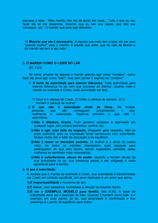 esposas é esta : "Meu marido não me dá apoio em nada... Tudo o que eu vou
fazer ele só me desanima, dizendo que eu não sou capaz, que não vou
conseguir, etc." O marido que ama age diferente.
10.Mostrar que ela é necessária. A esposa que mais tem prazer em ser uma
"grande mulher" para o marido, é aquela que sabe, que na vida da família e
do marido ela tem o seu valor.
3. O MARIDO COMO O LÍDER DO LAR
(Ef. 5.23)
Se como amante da esposa o marido precisa agir como "cordeiro", como
líder ele deve agir como "leão", mas sem perder o espírito de "cordeiro".
1. A fonte da autoridade para exercer liderança. Toda autoridade para
exercer liderança no lar, tem que proceder do Senhor. Quanto mais o
marido se submete a Cristo, mais autoridade ele terá.
1) Deus é o cabeça de Cristo, 2) Cristo o cabeça do homem, 3) O
homem o cabeça da mulher.
2. O que não é autoridade vinda de Deus. Há muitas
pessoas que não conseguem compreender o que
realmente é autoridade. Vejamos primeiro o que não é
autoridade.
1)Não é ditadura, tirania. Todo governo opressor é reprovado em
qualquer lugar, isto porque escraviza, oprime, etc.
2)Não é agir, com falta de respeito, (Respeito gera respeito). Não se
pode confundir grito ou expressão facial carrancudo com autoridade.
Muitas vezes isto é falta de educação e de equilíbrio.
3)Não é tomar as decisões sozinho, (A mulher é a sócia da nossa
vida). Se todos os maridos chamassem suas esposas para
participarem do que eles fazem, dando sugestões, opiniões, estas
mulheres se sentiriam mais necessárias.
4)Não é autoritarismo, abuso do poder. Quando o homem abusa da
sua autoridade no lar, sua presença passa a ser indigesta e nada
agradável para a família.
3. O que é autoridade.
À medida que o marido se submete a Cristo, sua autoridade é transformada
por Cristo em cuidado sacrificial. Um amor dedicado é um amor que serve.
1)É responsabilidade ( mordomo do lar).
2)É liderar, com sabedoria, humildade e direção do Espírito Santo.
3)É ser o EXEMPLO, MODELO para família, (Mc 9:35). A base da
autoridade deve ser o exemplo do líder. Quando o homem como líder, é o
exemplo em tudo dentro do lar, sua autoridade é confirmada e sua
presença é o ponto de equilíbrio para todos.
 