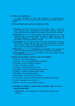 4.O líder e o cavalheirismo.
A nossa sociedade de hoje está precisando do renascimento do
cavalheirismo. Os homens devem estudar e praticar e as mulheres esperar e
aceitar.
5.Cinco princípios para exercer uma liderança eficaz.
1) Presença, Mt 28:20. Jesus como um líder modelo, disse:" ...eis que eu
estou convosco, até a consumação dos séculos". Quando o líder fica
muito ausente do lar, sua liderança se fragiliza e não convence a família.
2) Prioridade, Mt 6:33. O marido cristão não pode esquecer, que, a sua
primeira igreja é a esposa, depois os filhos e depois vem as outras
atividades religiosas ou seculares. Mudar esta ordem cronológica de
prioridades, é provocar conflitos da relação.
3) Autoridade, Mt 7:29. Israel na época dos juizes, experimentou um tempo
de anarquia, porque cada um fazia o que bem lhe parecia. É sempre
assim, quando o líder não tem autoridade, cada um faz o que quer, e o
que se tem é uma "bagunça" generalizada no lar.
4) Percepção, Lc 7:13. A sensibilidade para perceber o que acontece ao
redor, é um fator imprescindível para líder com segurança e equilíbrio.
5) Personalidade, Jo 10:11. Os que lideram com personalidade, sempre
serão lideres eficientes no lar.
6.Alguns tipos de líderes, maridos e pais mal sucedidos.
1) Indeciso - deixa todos inseguros.
2) Insensível - tem o coração petrificado, indiferente.
3) Ciumento - provoca conflitos na relação
4) Crítico - não elogia, só critica
5) Teimoso - nunca reconhece seus erros
6) Camaleão - conforme o ambiente ele muda de cor.
7) Explosivo - apavora a família quando chega.
8) Brincalhão - brinca excessivamente.
9) Democrático - nunca assume como líder.
10) Preguiçoso - sempre arruma desculpa para justificar sua preguiça.
11) Liberal - para este, pode e vale tudo.
12)Inflexível - não se curva, arrogante, soberbo.
7. Qualidades de lideres e maridos bem sucedidos. Veja se você se
aproxima deste perfil.
1) SABE AMAR - ama verbalmente, e suas atitudes justificam suas
palavras.
 