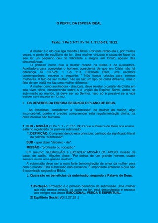 O PERFIL DA ESPOSA IDEAL
Texto: 1 Pe 3.1-71; Pv 14. 1; 31.10-31; 18.22.
A mulher é o elo que liga marido e filhos. Por esta razão ela é, por muitas
vezes, o ponto de equilíbrio do lar. Uma mulher virtuosa é capaz de fazer do
seu lar um pequeno céu de felicidade e alegria em Cristo, apesar das
circunstâncias.
O primeiro nome que a mulher recebe na Bíblia é de auxiliadora.
Auxiliadora para completar o homem, consciente de que em Cristo não há
diferença. Gl 3:27-28; 1 Co 11.3. Elizabete Elliot, uma escritora
contemporânea, escreve o seguinte: " Nós fomos criadas para sermos
mulheres. O fato de ser mulher, não me faz um tipo de cristã diferente, mas o
fato de ser cristã me faz uma mulher diferente.
A mulher como auxiliadora - discípula, deve revelar o caráter de Cristo em
seu viver diário, conservando sobre si a unção do Espírito Santo. Antes da
submissão ao marido, já deve ser ao Senhor. Isso só é possível se a vida
estiver centralizada em Cristo.
I. OS DEVERES DA ESPOSA SEGUNDO O PLANO DE DEUS.
As feministas, consideram a "submissão" da mulher ao marido, algo
inconcebível, porém é preciso compreender esta regulamentação divina, na
ótica divina e não humana.
1. SUB - MISSÃO (1 Pe 3. 1 - 7; Ef 5. 24) O que a Palavra de Deus nos ensina,
está no significado da palavra submissão.
1. DEFINIÇÃO. Compreendendo este princípio, partindo do significado literal
da palavra "submissão".
SUB - quer dizer "debaixo - de".
MISSÃO - "profissão ou vocação."
Em resumo: SUBMISSÃO é EXERCER MISSÃO DE APOIO, missão de
base, de auxilio. Alguém disse: "Por detrás de um grande homem, quase
sempre existe uma grande mulher".
A submissão deve ser a mais forte demonstração de amor da mulher para
com o marido. Esta submissão não escraviza. É importante entender o que não
é submissão segundo a Bíblia.
2. Quais são os benefícios da submissão, segundo a Palavra de Deus.
1) Proteção. Proteção é o primeiro benefício da submissão. Uma mulher
que não exerce missão de apoio no lar, está desprotegida e exposta
aos perigos nas áreas EMOCIONAL, FÍSICA E ESPIRITUAL.
2)Equilíbrio Social. (Gl 3:27,28 .)
 