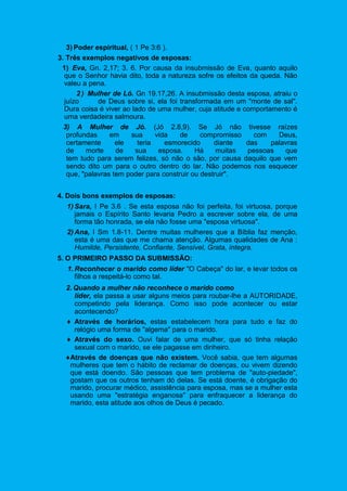 3) Poder espiritual, ( 1 Pe 3:6 ).
3. Três exemplos negativos de esposas:
1) Eva, Gn. 2,17; 3. 6. Por causa da insubmissão de Eva, quanto aquilo
que o Senhor havia dito, toda a natureza sofre os efeitos da queda. Não
valeu a pena.
2 ) Mulher de Ló. Gn 19.17,26. A insubmissão desta esposa, atraiu o
juízo de Deus sobre si, ela foi transformada em um "monte de sal".
Dura coisa é viver ao lado de uma mulher, cuja atitude e comportamento é
uma verdadeira salmoura.
3) A Mulher de Jó. (Jó 2.8,9). Se Jó não tivesse raízes
profundas em sua vida de compromisso com Deus,
certamente ele teria esmorecido diante das palavras
de morte de sua esposa. Há muitas pessoas que
tem tudo para serem felizes, só não o são, por causa daquilo que vem
sendo dito um para o outro dentro do lar. Não podemos nos esquecer
que, "palavras tem poder para construir ou destruir".
4. Dois bons exemplos de esposas:
1) Sara, I Pe 3.6 . Se esta esposa não foi perfeita, foi virtuosa, porque
jamais o Espírito Santo levaria Pedro a escrever sobre ela, de uma
forma tão honrada, se ela não fosse uma "esposa virtuosa".
2) Ana, I Sm 1.8-11. Dentre muitas mulheres que a Bíblia faz menção,
esta é uma das que me chama atenção. Algumas qualidades de Ana :
Humilde, Persistente, Confiante, Sensível, Grata, íntegra.
5. O PRIMEIRO PASSO DA SUBMISSÃO:
1. Reconhecer o marido como líder "O Cabeça" do lar, e levar todos os
filhos a respeitá-lo como tal.
2. Quando a mulher não reconhece o marido como
líder, ela passa a usar alguns meios para roubar-lhe a AUTORIDADE,
competindo pela liderança. Como isso pode acontecer ou estar
acontecendo?
♦ Através de horários, estas estabelecem hora para tudo e faz do
relógio uma forma de "algema" para o marido.
♦ Através do sexo. Ouvi falar de uma mulher, que só tinha relação
sexual com o marido, se ele pagasse em dinheiro.
♦Através de doenças que não existem. Você sabia, que tem algumas
mulheres que tem o hábito de reclamar de doenças, ou vivem dizendo
que está doendo. São pessoas que tem problema de "auto-piedade",
gostam que os outros tenham dó delas. Se está doente, é obrigação do
marido, procurar médico, assistência para esposa, mas se a mulher esta
usando uma "estratégia enganosa" para enfraquecer a liderança do
marido, esta atitude aos olhos de Deus é pecado.
 