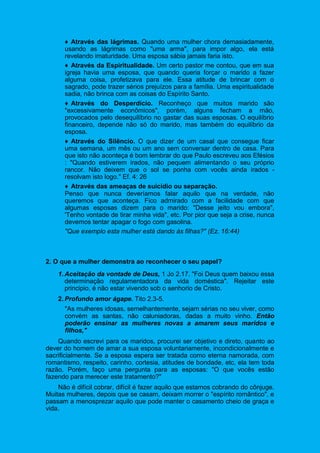♦ Através das lágrimas. Quando uma mulher chora demasiadamente,
usando as lágrimas como "uma arma", para impor algo, ela está
revelando imaturidade. Uma esposa sábia jamais faria isto.
♦ Através da Espiritualidade. Um certo pastor me contou, que em sua
igreja havia uma esposa, que quando queria forçar o marido a fazer
alguma coisa, profetizava para ele. Essa atitude de brincar com o
sagrado, pode trazer sérios prejuízos para a família. Uma espiritualidade
sadia, não brinca com as coisas do Espírito Santo.
♦ Através do Desperdício. Reconheço que muitos marido são
"excessivamente econômicos", porém, alguns fecham a mão,
provocados pelo desequilíbrio no gastar das suas esposas. O equilíbrio
financeiro, depende não só do marido, mas também do equilíbrio da
esposa.
♦ Através do Silêncio. O que dizer de um casal que consegue ficar
uma semana, um mês ou um ano sem conversar dentro de casa. Para
que isto não aconteça é bom lembrar do que Paulo escreveu aos Efésios
: "Quando estiverem irados, não pequem alimentando o seu próprio
rancor. Não deixem que o sol se ponha com vocês ainda irados -
resolvam isto logo." Ef. 4: 26
♦ Através das ameaças de suicídio ou separação.
Penso que nunca deveríamos falar aquilo que na verdade, não
queremos que aconteça. Fico admirado com a facilidade com que
algumas esposas dizem para o marido: "Desse jeito vou embora",
'Tenho vontade de tirar minha vida", etc. Por pior que seja a crise, nunca
devemos tentar apagar o fogo com gasolina.
"Que exemplo esta mulher está dando às filhas?" (Ez. 16:44)
2. O que a mulher demonstra ao reconhecer o seu papel?
1. Aceitação da vontade de Deus, 1 Jo 2.17. "Foi Deus quem baixou essa
determinação regulamentadora da vida doméstica". Rejeitar este
principio, é não estar vivendo sob o senhorio de Cristo.
2. Profundo amor ágape. Tito 2.3-5.
"As mulheres idosas, semelhantemente, sejam sérias no seu viver, como
convém as santas, não caluniadoras, dadas a muito vinho. Então
poderão ensinar as mulheres novas a amarem seus maridos e
filhos,"
Quando escrevi para os maridos, procurei ser objetivo e direto, quanto ao
dever do homem de amar a sua esposa voluntariamente, incondicionalmente e
sacrificialmente. Se a esposa espera ser tratada como eterna namorada, com
romantismo, respeito, carinho, cortesia, atitudes de bondade, etc, ela tem toda
razão. Porém, faço uma pergunta para as esposas: "O que vocês estão
fazendo para merecer este tratamento?"
Não é difícil cobrar, difícil é fazer aquilo que estamos cobrando do cônjuge.
Muitas mulheres, depois que se casam, deixam morrer o "espírito romântico", e
passam a menosprezar aquilo que pode manter o casamento cheio de graça e
vida.
 