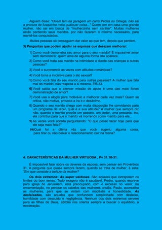 Alguém disse: "Quem tem na garagem um carro Vectra ou Omega, não sai
a procura de fusquinha meia qualquer coisa..." Quem tem em casa uma grande
mulher, não sai em busca de "mulherzinha sem caráter". Muitas mulheres
estão perdendo seus maridos, por não fazerem o mínimo necessário, para
mantê-los conquistados.
Muitas pessoas só conseguem dar valor ao que tem, depois que perdem.
3) Perguntas que podem ajudar as esposas que desejam melhorar:
1) Como você demonstra seu amor para o seu marido? É impossível amar
sem demonstrar, quem ama de alguma forma isto aparece.
2) Como você trata seu marido na intimidade e diante das crianças e outras
pessoas?
3) Você o surpreende as vezes com atitudes românticas?
4) Você toma a iniciativa para o ato sexual?
5) Como você fala do seu marido para outras pessoas? A mulher que fala
mal do marido, não respeita a si mesma. Ef5:33.
6) Você sabia que o exercer missão de apoio é uma das mais fortes
demonstração de amor?
7) Você usa o elogio para motivá-lo a melhorar cada vez mais? Quem só
critica, não motiva, provoca a ira e o desânimo.
8) Quando o seu marido chega com muita disposição lhe convidando para
um programa de lazer, qual é a sua atitude? A mulher que sempre diz
não, quando o marido propõe um passeio, um jantar, uma pescaria, etc,
ela contribui para que o marido vá morrendo como marido para ela...
9) As vezes você acorda perguntando: "O que posso fazer hoje para que
ele seja mais feliz?"
10)Qual foi a última vêz que você sugeriu alguma coisa,
para tirar ou não deixar o relacionamento cair na rotina?
4. CARACTERÍSTICAS DA MULHER VIRTUOSA , Pv 31.10-31.
É impossível falar sobre os deveres da esposa, sem pensar em Provérbios
31. A pergunta que quase sempre fazem, quando se trata de mulher, é esta:
"Em que consiste a beleza da mulher?
Os dois extremos: As super vaidosas. São aquelas que extrapolam os
limites do bom senso. Todo exagero não é saudável. Pedro, quando escreve
para igreja de Jerusalém, está preocupado, com o excesso no vestir, na
ornamentação, no pentear os cabelos das mulheres cristãs. Paulo, aconselha
as mulheres, para que se vistam com modéstia e honestidade. As
desleixadas, são aquelas que confundem simplicidade com desleixo,
humildade com descuido e negligência. Nenhum dos dois extremos servem
para as filhas de Deus, aBíblia nos orienta sempre a buscar o equilíbrio, a
moderação.
 