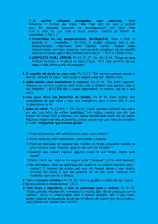 1. A mulher virtuosa evangeliza sem palavras. Viver
refletindo o caráter de Cristo, fala mais alto do que a própria
voz. Se algumas esposas se preocupassem em falar mais
com a vida do que com a boca, muitos maridos já tinham se
convertido. 1 Pe 3.1.
2. Controlada no seu temperamento, (MANSIDÃO). "Mas o fruto do
Espírito é: ... mansidão..." Gl 5:22. A mulher virtuosa, tem o seu
temperamento controlado pelo Espírito Santo. "Sejam belas
interiormente, em seus corações, com encanto duradouro de um espírito
amável e manso, que é tão precioso para Deus." 1 Pe 3.4.( Bíblia Viva).
3. DISPOSTA PARA SERVIR, Pv 31:17, 27 ; Gn 24.16-19. "Cinge os seus
lombos de força e fortalece os seus braços. Olha pelo governo da sua
casa, e não come o pão da preguiça."
4. O espírito de ajuda se nota nela, Pv 31.12. "Ela sempre procura ajudar o
marido; sempre procura o bem-estar e alegria para ele". (Bíblia Viva)
5. Sabe avaliar uma mercadoria e comprar, Pv 31.16. "Ela sabe negociar.
Compra um terreno e planta uma horta, com o dinheiro que ganhou com o
seu trabalho". ( B.V.) Ela não é super dependente do marido, ela faz a sua
parte.
6. Usa seus dons em benefício da família, Pv 31.19. Esta mulher tem
consciência do seu valor e usa sua inteligência para o bem. Ela é uma
cooperadora no lar.
7. Sabe se vestir, Pv 31.22b; 1 Tm 2.9-15. "Seus vestidos também são feitos
por ela, com linho da melhor qualidade." Há muitos maridos que não tem
prazer de andar com a esposa, por causa da maneira como ela se veste.
Algumas vestem-se relaxadamente, outras vestem-se com falta de modéstia
e pudor. Perguntas que podem ajudar:
1)Você se preocupa em vestir-se bem para o seu marido?
2)Você veste-se com honestidade, sem perder a beleza.
3)Você se preocupa em esperar seu marido, as vezes, enquanto vestida de
uma maneira mais atraente, quando ele volta do trabalho ?
4)Quando seu marido reprova alguma coisa na sua roupa, como você
reage?
5)Como cristã, se o marido lhe sugerir uma "minissaia", como você reagiria?
6)Na intimidade, você se preocupa em vestir-se da melhor maneira para o
marido? O homem se excita pelo que vê. Nunca deixe o seu marido
procurar em outra, o que ele gostaria de ver em você. Vista-se com
modéstia, sem perder a beleza.
8. Tem o coração caridoso, Pv 31.20. "Com a agulha e a linha ela faz roupas
e dá aos pobres e necessitados." (B.V).
9. Tem força e dignidade, e não se preocupa com a velhice, Pv 31.25.
"Suas grandes virtudes são a energia e a honra. Ela não se preocupa com a
velhice". (B.V.) A preocupação com a beleza estética, tem o seu valor,
porém quando é excessiva, pode ser evidência de algum tipo de complexo,
que precisa ser curado pelo Senhor.
 