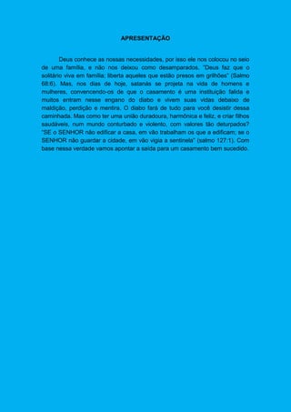 APRESENTAÇÃO
Deus conhece as nossas necessidades, por isso ele nos colocou no seio
de uma família, e não nos deixou como desamparados. ”Deus faz que o
solitário viva em família; liberta aqueles que estão presos em grilhões” (Salmo
68:6). Mas, nos dias de hoje, satanás se projeta na vida de homens e
mulheres, convencendo-os de que o casamento é uma instituição falida e
muitos entram nesse engano do diabo e vivem suas vidas debaixo de
maldição, perdição e mentira. O diabo fará de tudo para você desistir dessa
caminhada. Mas como ter uma união duradoura, harmônica e feliz, e criar filhos
saudáveis, num mundo conturbado e violento, com valores tão deturpados?
“SE o SENHOR não edificar a casa, em vão trabalham os que a edificam; se o
SENHOR não guardar a cidade, em vão vigia a sentinela” (salmo 127:1). Com
base nessa verdade vamos apontar a saída para um casamento bem sucedido.
 