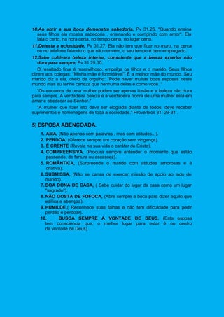 10.Ao abrir a sua boca demonstra sabedoria, Pv 31.26. "Quando ensina
seus filhos ela mostra sabedoria , ensinando e corrigindo com amor". Ela
fala o certo, na hora certa, no tempo certo, no lugar certo.
11.Detesta a ociosidade, Pv 31.27. Ela não tem que ficar no muro, na cerca
ou no telefone falando o que não convém, o seu tempo é bem empregado.
12.Sabe cultivara beleza interior, consciente que a beleza exterior não
dura para sempre, Pv 31.25,30.
O resultado final é maravilhoso, empolga os filhos e o marido. Seus filhos
dizem aos colegas: "Minha mãe é formidável"! É a melhor mãe do mundo. Seu
marido diz a ela, cheio de orgulho: "Pode haver muitas boas esposas neste
mundo mas eu tenho certeza que nenhuma delas é como você. "
"Os encantos de uma mulher podem ser apenas ilusão e a beleza não dura
para sempre. A verdadeira beleza e a verdadeira honra de uma mulher está em
amar e obedecer ao Senhor."
"A mulher que fizer isto deve ser elogiada diante de todos; deve receber
suprimentos e homenagens de toda a sociedade." Provérbios 31: 29-31 .
5) ESPOSA ABENÇOADA.
1. AMA, (Não apenas com palavras , mas com atitudes...).
2. PERDOA, (Oferece sempre um coração sem vingança).
3. É CRENTE (Revela na sua vida o caráter de Cristo).
4. COMPREENSIVA, (Procura sempre entender o momento que estão
passando, de fartura ou escassez).
5. ROMÂNTICA, (Surpreende o marido com atitudes amorosas e é
criativa).
6. SUBMISSA, (Não se cansa de exercer missão de apoio ao lado do
marido).
7. BOA DONA DE CASA, ( Sabe cuidar do lugar da casa como um lugar
"sagrado").
8. NÃO GOSTA DE FOFOCA, (Abre sempre a boca para dizer aquilo que
edifica e abençoa).
9. HUMILDE,( Reconhece suas falhas e não tem dificuldade para pedir
perdão e perdoar).
10. BUSCA SEMPRE A VONTADE DE DEUS. (Esta esposa
tem consciência que, o melhor lugar para estar é no centro
da vontade de Deus).
 