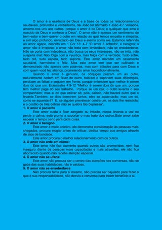 O amor é a essência de Deus e a base de todos os relacionamentos
saudaveis, profundos e verdadeiros, daí João ter afirmado 1 João 4:7 “Amados,
amemo-nos uns aos outros; porque o amor é de Deus; e qualquer que ama é
nascido de Deus e conhece a Deus”. O amor não é apenas um sentimento de
bem-estar e bem-querer o outro em relação ao qual temos empatia e simpatia,
e sim algo profundo, enraizado em Deus e eterno como ele. Estamos referindo
ao amor ágape, descrito em 1 Cor 13: 4-7 “O amor é sofredor, é benigno; o
amor não é invejoso; o amor não trata com leviandade, não se ensoberbece.
Não se porta com indecência, não busca os seus interesses, não se irrita, não
suspeita mal; Não folga com a injustiça, mas folga com a verdade; Tudo sofre,
tudo crê, tudo espera, tudo suporta. Este amor mantêm um casamento
saudável, harmônico e feliz. Mas este amor tem que ser cultivado e
demonstrado não apenas com palavras, mas com atitudes para com Deus e
com quem você fez aliança, prometendo amar incondicionalmente.
Quando o amor é genuíno, os cônjuges prezam um ao outro,
naturalmente cedem em favor do outro, toleram e suportam suas diferenças,
perdoam as faltas e seguem em frente, porque entendem que melhor é serem
dois do que um. Eclesiastes 4:9-12 “Melhor é serem dois do que um, porque
têm melhor paga do seu trabalho. Porque se um cair, o outro levanta o seu
companheiro; mas ai do que estiver só; pois, caindo, não haverá outro que o
levante.Também, se dois dormirem juntos, eles se aquentarão; mas um só,
como se aquentará? E, se alguém prevalecer contra um, os dois lhe resistirão;
e o cordão de três dobras não se quebra tão depressa”.
1. O amor é paciente
Este amor custa a ficar zangado ou irritado, nunca levanta a voz ou
perde a calma, está pronto a suportar o mau trato dos outros.Este amor sabe
esperar o tempo certo para cada coisa.
2. O amor é benigno
Este amor é muito criativo, ele demonstra consideração às pessoas mais
chegadas, procura elogiar antes de criticar, dedica tempo aos amigos através
de atos de bondade.
Este amor procura o melhor relacionamento com os outros.
3. O amor não arde em ciúme:
Este amor não fica ciumento quando outros são promovidos, nem fica
inseguro diante de pessoas mais capacitadas e mais atraentes, ele não fica
aborrecido quando não recebe atenção especial.
4. O amor não se ufana:
Este amor não procura ser o centro das atenções nas conversas, não se
gaba das suas habilidades, não é vaidoso.
5. O amor não se ensoberbece:
Não procura fama para si mesmo, não precisa ser bajulado para fazer o
que é sua responsabilidade, não desvia a conversa para trazer benefício a si.
 