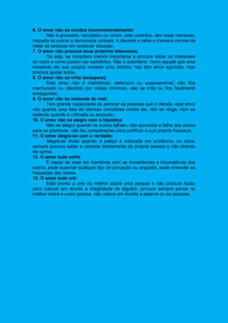 6. O amor não se conduz inconvenientemente:
Não é grosseiro, sarcástico ou cínico, pelo contrário, têm boas maneiras,
respeita os outros e demonstra cortesia, é discreto e sabe a maneira correta de
tratar as pessoas em qualquer situação.
7. O amor não procura seus próprios interesses:
Ou seja, se considera menos importante e procura saber os interesses
do outro e como podem ser satisfeitos. Não é autoritário, como aquele que ama
insistindo em sua própria vontade e/ou direitos, não têm alvos egoístas, mas
procura ajudar todos.
8. O amor não se irrita (exaspera):
Este amor não é melindroso, defensivo ou supersensível, não fica
machucado ou ofendido por coisas mínimas, não se irrita ou fica facilmente
amargurado.
9. O amor não se ressente do mal:
Tem grande capacidade de perdoar as pessoas que o ofende, este amor
não guarda uma lista de ofensas cometidas contra ele, não se vinga, nem se
defende quando é criticado ou acusado.
10. O amor não se alegra com a injustiça:
Não se alegra quando os outros falham, não aproveita a falha dos outros
para se promover, não faz comparações para justificar a sua própria fraqueza.
11. O amor alegra-se com a verdade:
Alegra-se muito quando a justiça é colocada em evidência, ou reina,
sempre procura saber a verdade diretamente da própria pessoa e não através
de outros.
12. O amor tudo sofre:
É capaz de viver em harmonia com as incoerências e inconstância dos
outros, pode suportar qualquer tipo de provação ou angústia, pode entender as
fraquezas dos outros.
13. O amor tudo crê:
Está pronto a crer no melhor sobre uma pessoa e não procura razão
para colocar em dúvida a integridade de alguém, procura sempre pensa no
melhor sobre a outra pessoa, não coloca em dúvida a palavra ou as pessoas.
 