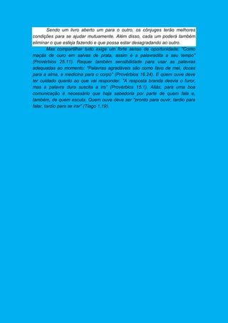 Sendo um livro aberto um para o outro, os cônjuges terão melhores
condições para se ajudar mutuamente. Além disso, cada um poderá também
eliminar o que esteja fazendo e que possa estar desagradando ao outro.
Mas compartilhar tudo exige um forte senso de oportunidade: "Como
maçãs de ouro em salvas de prata, assim é a palavradita a seu tempo"
(Provérbios 25.11). Requer também sensibilidade para usar as palavras
adequadas ao momento: "Palavras agradáveis são como favo de mel, doces
para a alma, e medicina para o corpo" (Provérbios 16.24). E quem ouve deve
ter cuidado quanto ao que vai responder: "A resposta branda desvia o furor,
mas a palavra dura suscita a ira" (Provérbios 15.1). Aliás, para uma boa
comunicação é necessário que haja sabedoria por parte de quem fala e,
também, de quem escuta. Quem ouve deve ser "pronto para ouvir, tardio para
falar, tardio para se irar" (Tiago 1.19).
 