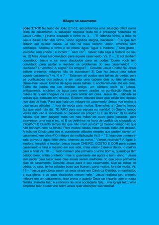 Milagre no casamento
João 2:1-12 No texto de João 2:1-12, encontramos uma situação difícil numa
festa de casamento. A salvação daquela festa foi à presença poderosa de
Jesus Cristo. 1) Havia acabado o vinho vs. 3 – „‟E faltando vinho, a mãe de
Jesus disse: Não têm vinho.‟vinho significa alegria, novidade... É o que tem
faltado em muitos casais. Já não há mais carinho, amor, amizade nem
confiança. Acabou o vinho e só restou água. Água é inodora: „‟sem gosto ;
insípida: sem cheiro ; e incolor : ‟sem cor‟. Talvez esta seja a história de seu
lar. 2) Mas Jesus foi convidado para aquele casamento. Vs. 2 – „‟E foi também
convidado Jesus e os seus discípulos para as bodas.‟Quem você tem
convidado para ajudar a resolver os problemas do seu casamento? - o
cunhado? O vizinho? A sogra? Os amigos?... Convide Jesus Cristo! Se Jesus
estiver presente, milagres hão de acontecer! 3) Que fez Jesus para salvar
aquele casamento? vs. 6 e 7 - ‟Estavam ali postas seis talhas de pedra, para
as purificações dos judeus, e em cada uma cabiam dois ou três almudes.
Disse-lhes Jesus: Enchei de água essas talhas. E encheram-nas até em cima.
Talha de pedra era um artefato antigo, um cântaro onde os judeus,
antigamente, enchiam de água para serem usadas na purificação (lavar as
mãos) de quem chegava da rua para entrar em casa. Jesus deu utilidade às
coisas que estavam em desuso. Existem atitudes boas que estão em desuso
nos dias de hoje. Para que haja um milagre no casamento, Jesus nos ensina a
usar estas atitudes „‟ fora de moda para muitos. Exemplos: a) Quanto tempo
faz que você não diz: TE AMO para sua esposa ou marido? b) Quanto tempo
vocês não vão à sorveteria ou passear na praça? c) E as flores? d) Quantos
casais que nem pegam mais um nas mãos do outro para passear, para
atravessar uma rua e etc. e) E os beijinhos na hora de partida ou chegada do
trabalho? f) Quanto tempo faz que não oram juntos? g) Quanto tempo faz que
não brincam com os filhos? Para muitos casais estas coisas estão em desuso.
A lição de Cristo para nós é: considerar atitudes simples que podem salvar um
casamento em crise.4)O milagre da multiplicação Vs.9 – ‟E, logo que o mestre-
sala provou a água feita vinho, chamou ao noivo.‟ Vamos recordar? A água é:
inodora, insípida e incolor. Jesus trouxe CHEIRO, GOSTO E COR para aquele
casamento e fará o mesmo em sua vida, creia nisso! 5)Jesus deixou o melhor
para o final Vs. 10 – „‟Todo homem põe primeiro o vinho bom e, quando já têm
bebido bem, então o inferior; mas tu guardaste até agora o bom vinho.‟ Jesus
tem poder para fazer seus dias atuais serem melhores do que seus primeiros
dias de casamento. Convide Jesus para o seu casamento, Use as talhas de
pedra, ou seja, tenha atitudes boas que ficaram, para muitos, fora de moda. Vs.
11 – ‟Jesus principiou assim os seus sinais em Caná da Galiléia, e manifestou
a sua glória; e os seus discípulos creram nele.‟ Jesus realizou seu primeiro
milagre em um casamento, isso prova o quanto Deus se importa com a nossa
família. Família feliz é sinônimo de uma sociedade feliz, uma igreja feliz, uma
empresa feliz e uma vida feliz! Jesus quer abençoar sua família!
 